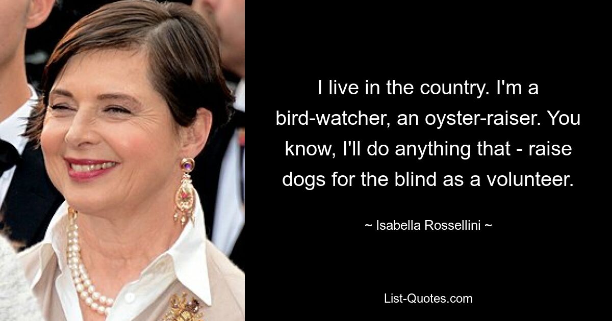 I live in the country. I'm a bird-watcher, an oyster-raiser. You know, I'll do anything that - raise dogs for the blind as a volunteer. — © Isabella Rossellini