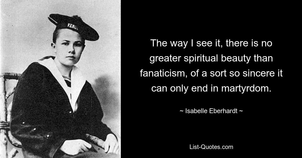 The way I see it, there is no greater spiritual beauty than fanaticism, of a sort so sincere it can only end in martyrdom. — © Isabelle Eberhardt