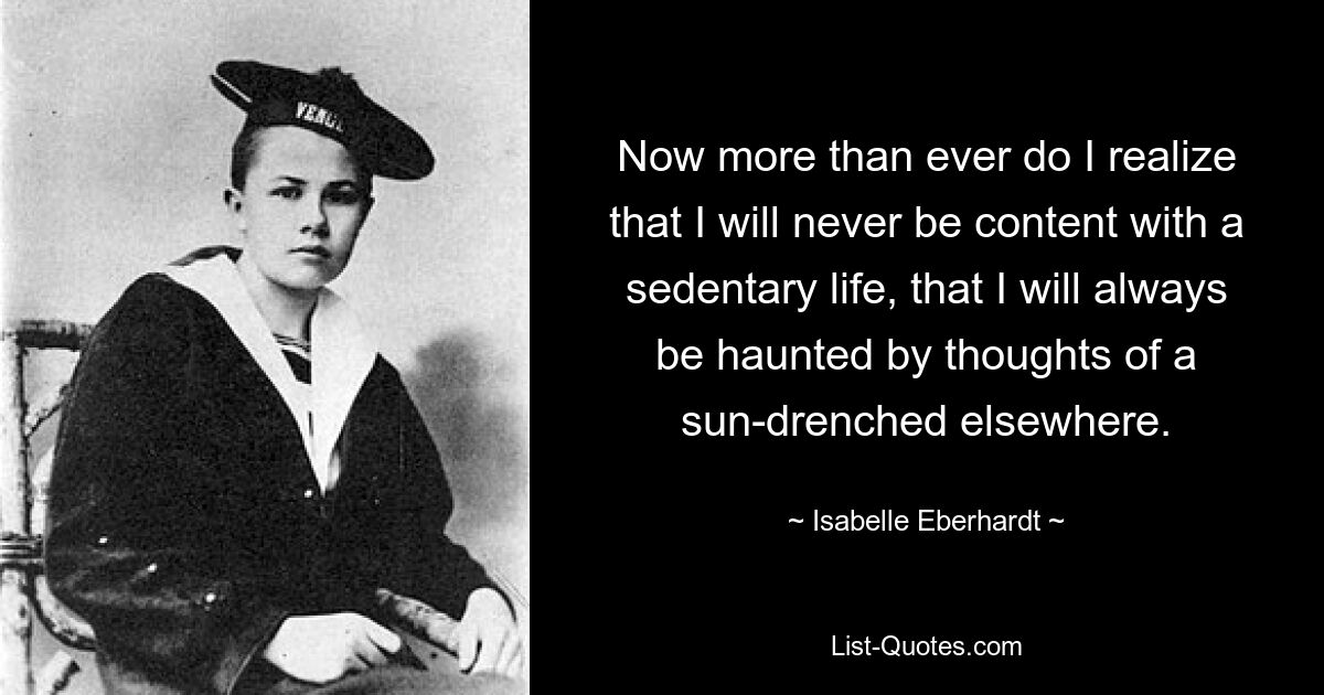 Now more than ever do I realize that I will never be content with a sedentary life, that I will always be haunted by thoughts of a sun-drenched elsewhere. — © Isabelle Eberhardt