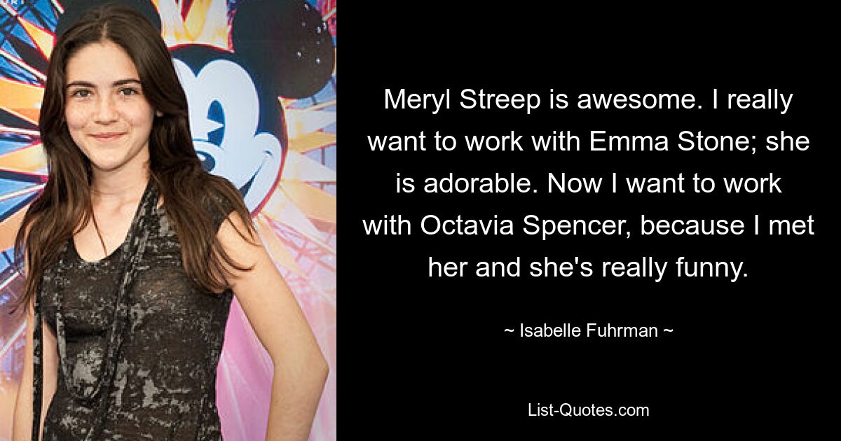 Meryl Streep is awesome. I really want to work with Emma Stone; she is adorable. Now I want to work with Octavia Spencer, because I met her and she's really funny. — © Isabelle Fuhrman