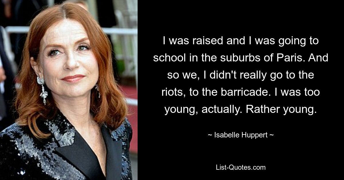 I was raised and I was going to school in the suburbs of Paris. And so we, I didn't really go to the riots, to the barricade. I was too young, actually. Rather young. — © Isabelle Huppert