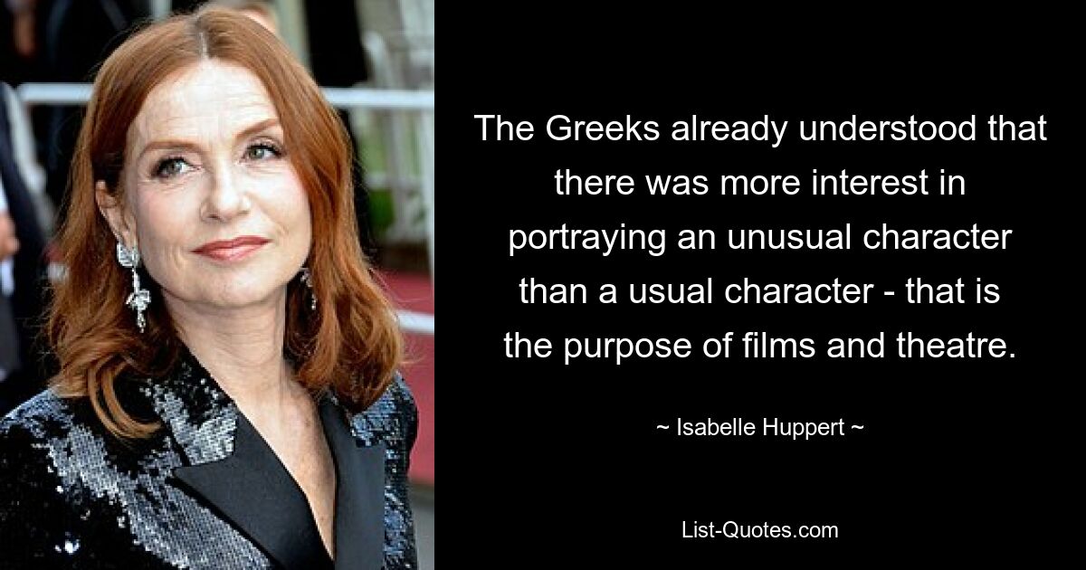 The Greeks already understood that there was more interest in portraying an unusual character than a usual character - that is the purpose of films and theatre. — © Isabelle Huppert