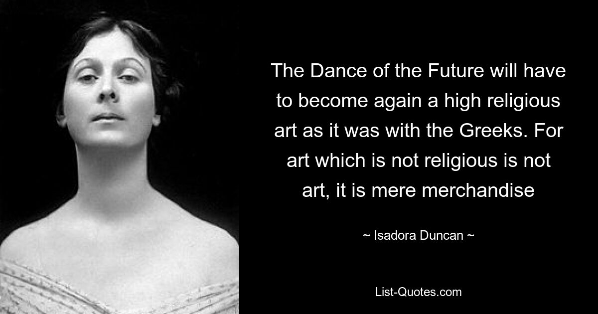 The Dance of the Future will have to become again a high religious art as it was with the Greeks. For art which is not religious is not art, it is mere merchandise — © Isadora Duncan