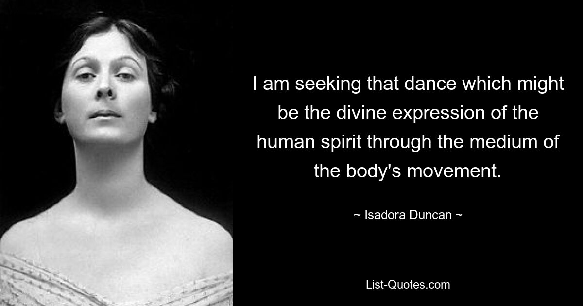 I am seeking that dance which might be the divine expression of the human spirit through the medium of the body's movement. — © Isadora Duncan