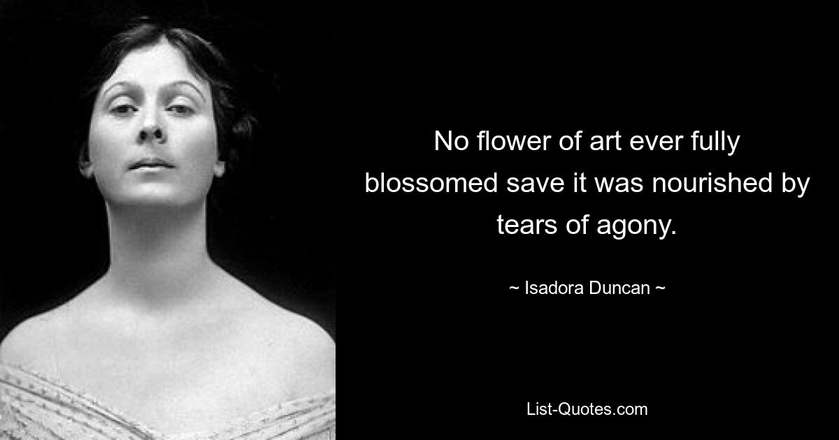 No flower of art ever fully blossomed save it was nourished by tears of agony. — © Isadora Duncan