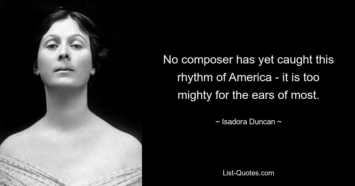 No composer has yet caught this rhythm of America - it is too mighty for the ears of most. — © Isadora Duncan