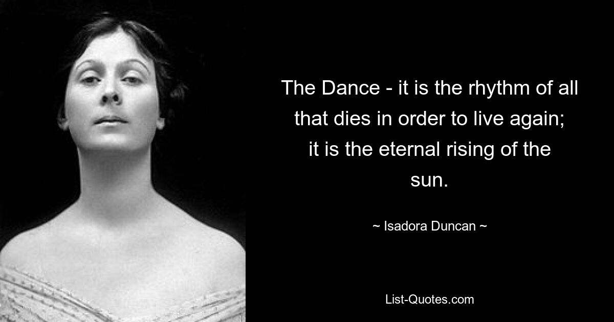 The Dance - it is the rhythm of all that dies in order to live again; it is the eternal rising of the sun. — © Isadora Duncan