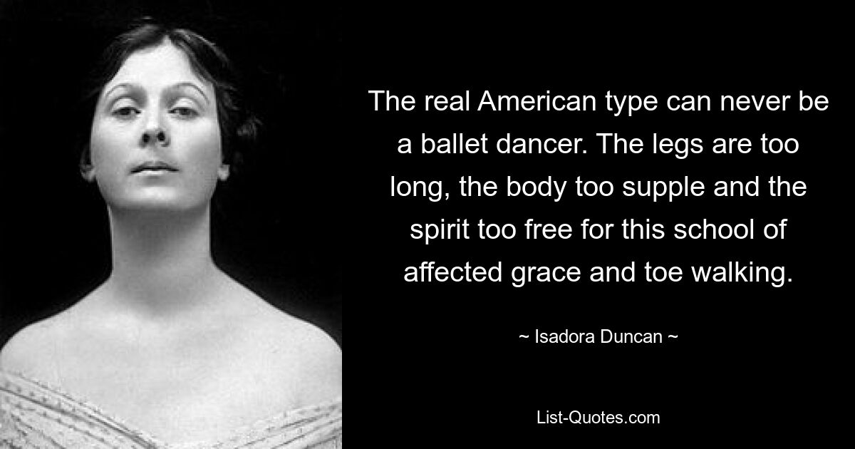 The real American type can never be a ballet dancer. The legs are too long, the body too supple and the spirit too free for this school of affected grace and toe walking. — © Isadora Duncan