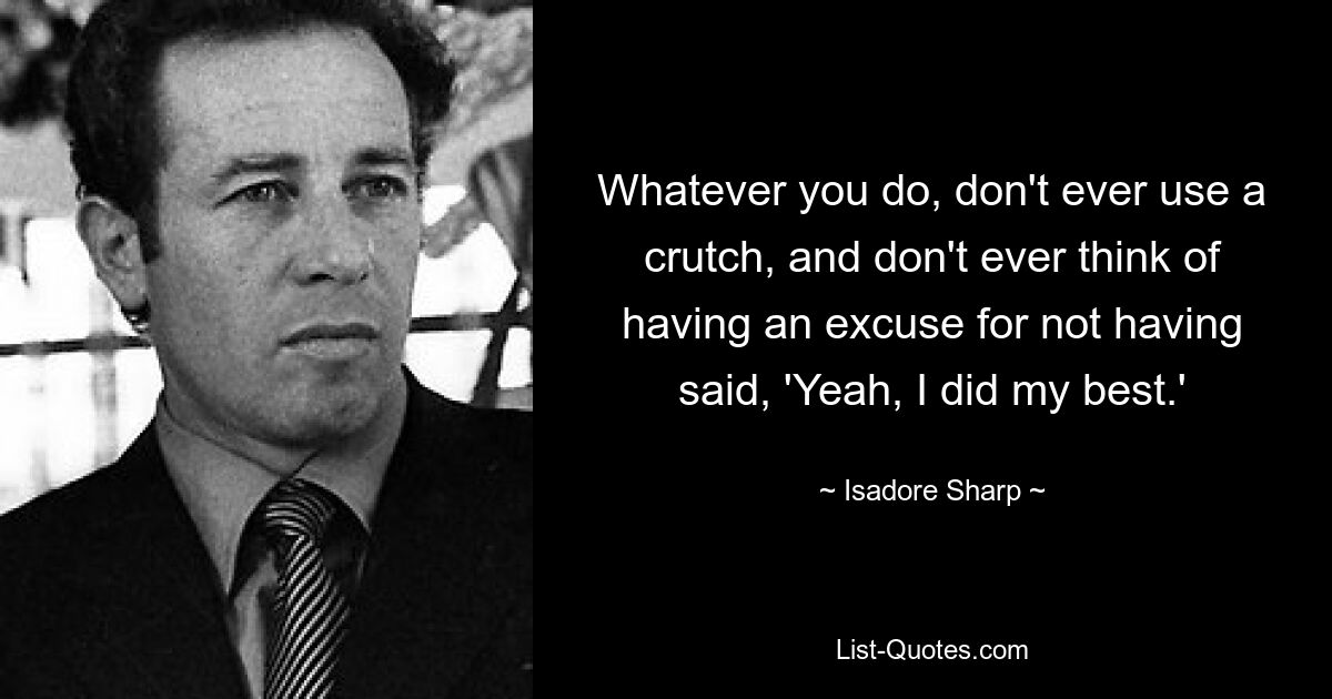 Whatever you do, don't ever use a crutch, and don't ever think of having an excuse for not having said, 'Yeah, I did my best.' — © Isadore Sharp