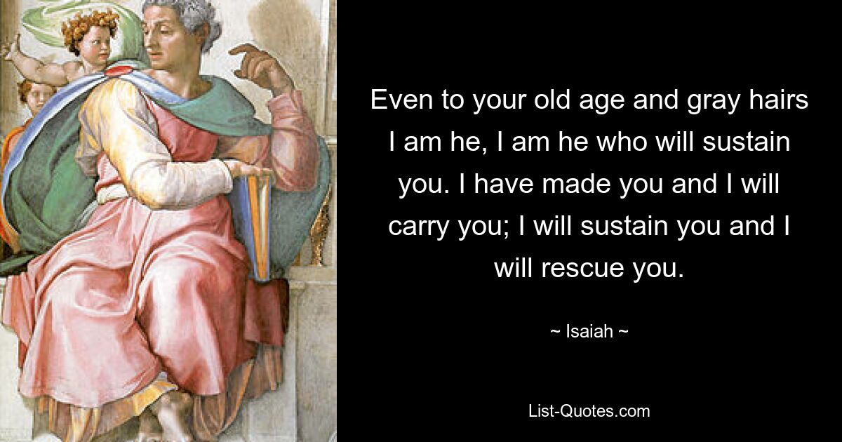 Even to your old age and gray hairs I am he, I am he who will sustain you. I have made you and I will carry you; I will sustain you and I will rescue you. — © Isaiah