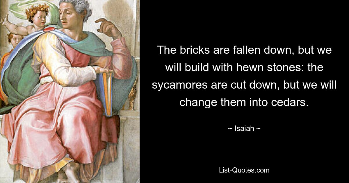 The bricks are fallen down, but we will build with hewn stones: the sycamores are cut down, but we will change them into cedars. — © Isaiah