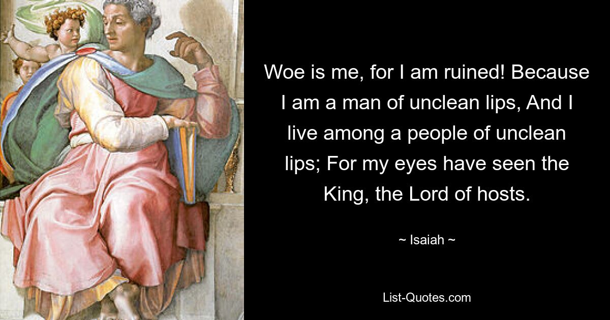 Woe is me, for I am ruined! Because I am a man of unclean lips, And I live among a people of unclean lips; For my eyes have seen the King, the Lord of hosts. — © Isaiah