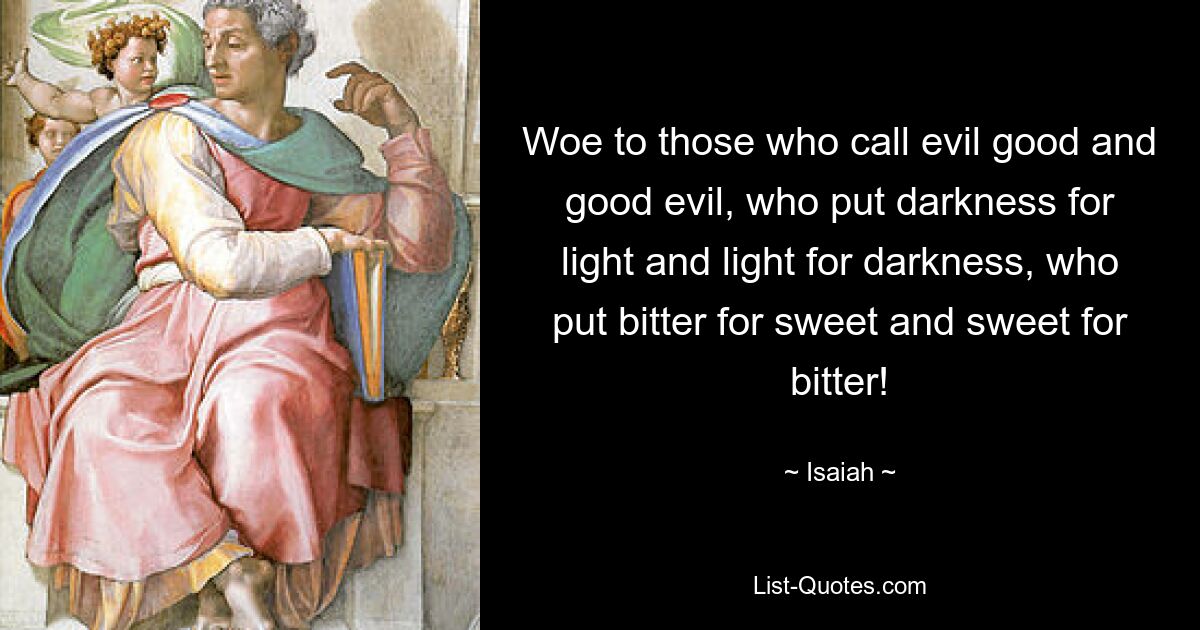 Woe to those who call evil good and good evil, who put darkness for light and light for darkness, who put bitter for sweet and sweet for bitter! — © Isaiah