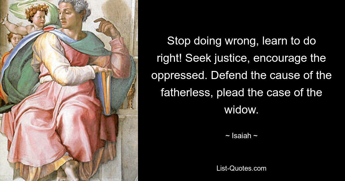 Stop doing wrong, learn to do right! Seek justice, encourage the oppressed. Defend the cause of the fatherless, plead the case of the widow. — © Isaiah