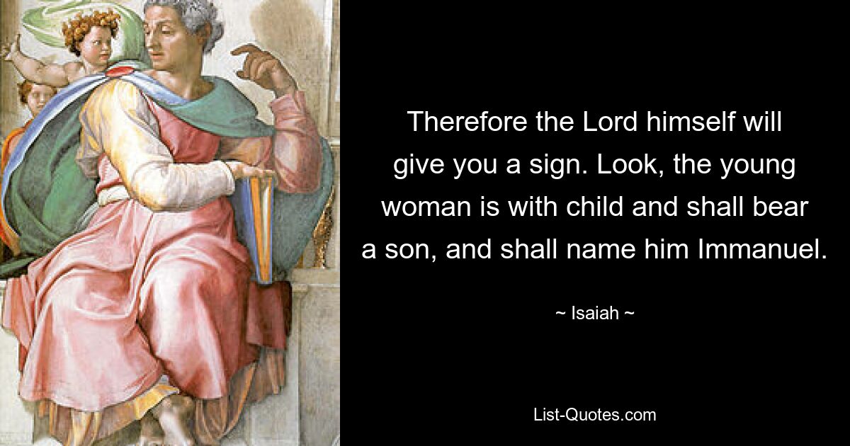 Therefore the Lord himself will give you a sign. Look, the young woman is with child and shall bear a son, and shall name him Immanuel. — © Isaiah