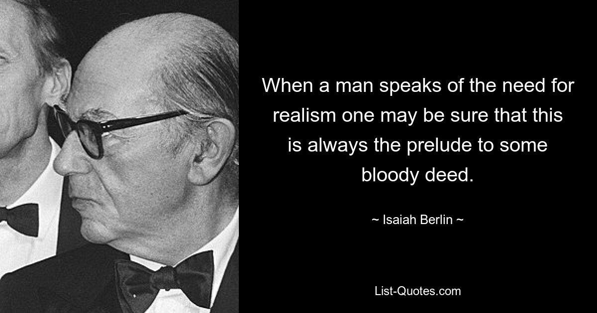 When a man speaks of the need for realism one may be sure that this is always the prelude to some bloody deed. — © Isaiah Berlin