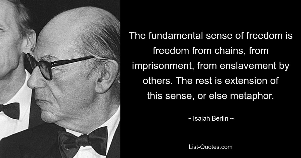 The fundamental sense of freedom is freedom from chains, from imprisonment, from enslavement by others. The rest is extension of this sense, or else metaphor. — © Isaiah Berlin