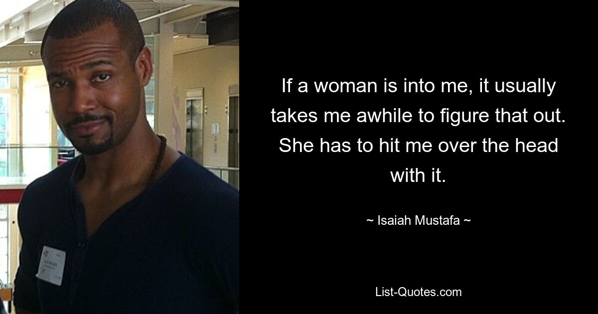 If a woman is into me, it usually takes me awhile to figure that out. She has to hit me over the head with it. — © Isaiah Mustafa