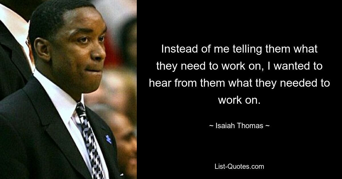 Instead of me telling them what they need to work on, I wanted to hear from them what they needed to work on. — © Isaiah Thomas