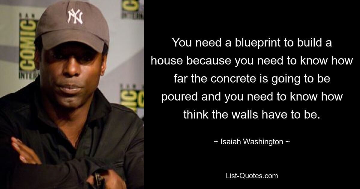 You need a blueprint to build a house because you need to know how far the concrete is going to be poured and you need to know how think the walls have to be. — © Isaiah Washington