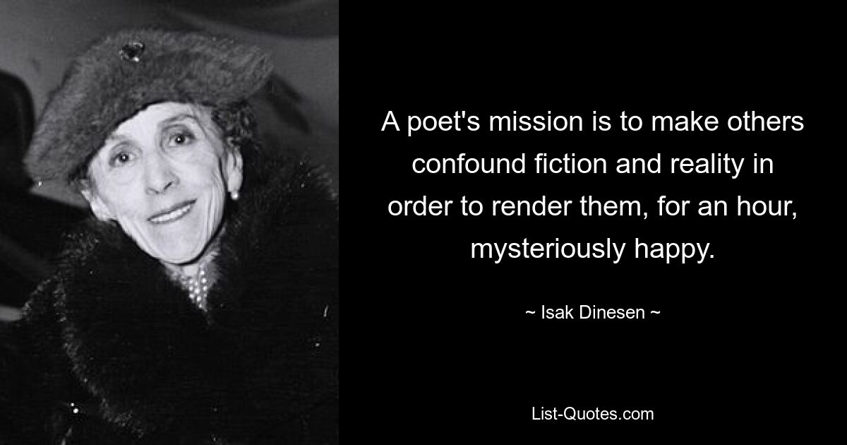 A poet's mission is to make others confound fiction and reality in order to render them, for an hour, mysteriously happy. — © Isak Dinesen