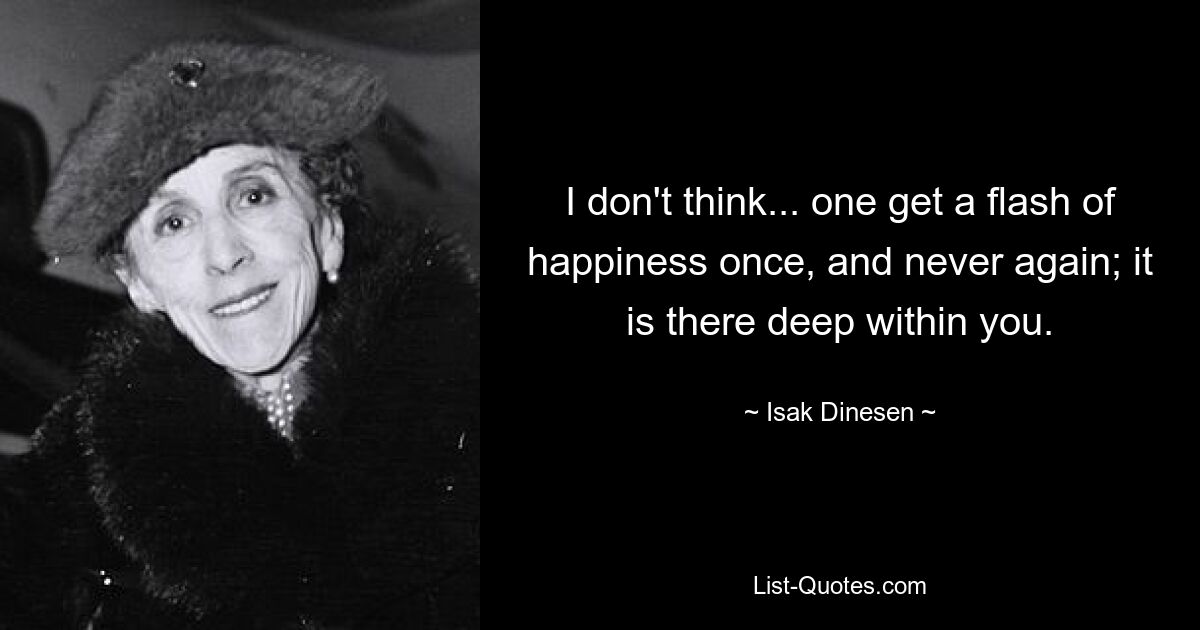 I don't think... one get a flash of happiness once, and never again; it is there deep within you. — © Isak Dinesen