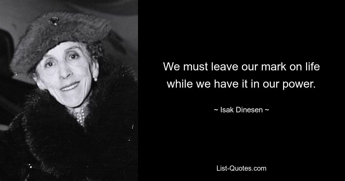 We must leave our mark on life while we have it in our power. — © Isak Dinesen