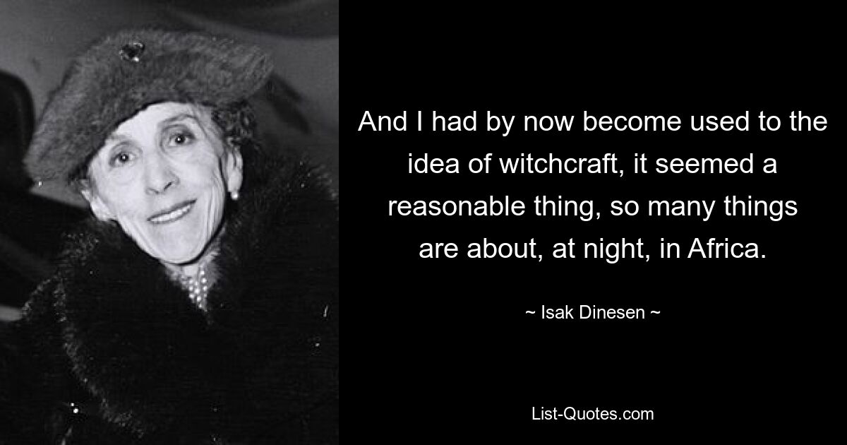 And I had by now become used to the idea of witchcraft, it seemed a reasonable thing, so many things are about, at night, in Africa. — © Isak Dinesen