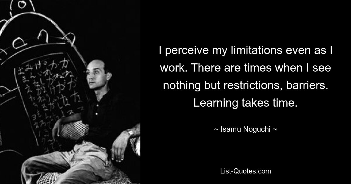 I perceive my limitations even as I work. There are times when I see nothing but restrictions, barriers. Learning takes time. — © Isamu Noguchi