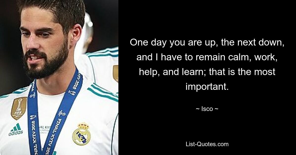 One day you are up, the next down, and I have to remain calm, work, help, and learn; that is the most important. — © Isco