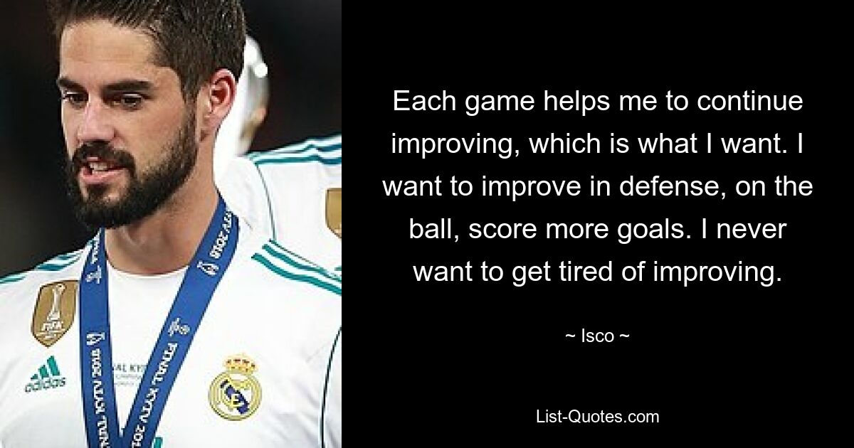 Each game helps me to continue improving, which is what I want. I want to improve in defense, on the ball, score more goals. I never want to get tired of improving. — © Isco