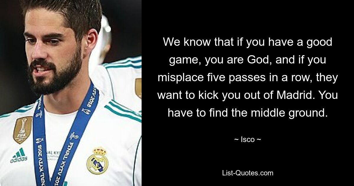 We know that if you have a good game, you are God, and if you misplace five passes in a row, they want to kick you out of Madrid. You have to find the middle ground. — © Isco