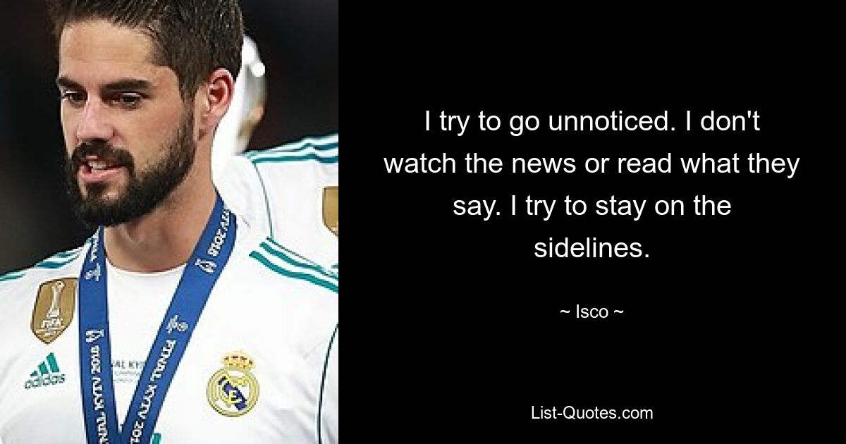 I try to go unnoticed. I don't watch the news or read what they say. I try to stay on the sidelines. — © Isco