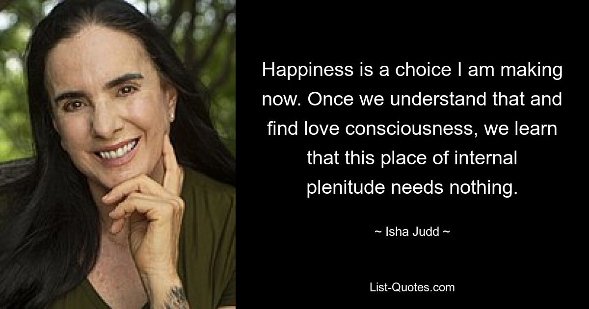 Happiness is a choice I am making now. Once we understand that and find love consciousness, we learn that this place of internal plenitude needs nothing. — © Isha Judd