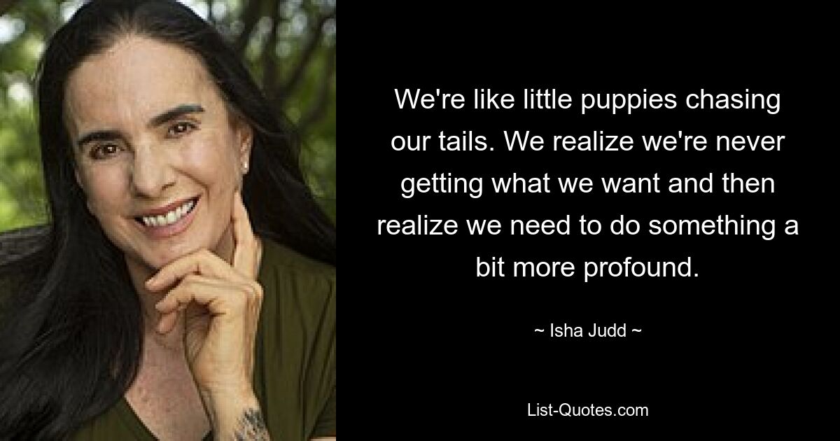 We're like little puppies chasing our tails. We realize we're never getting what we want and then realize we need to do something a bit more profound. — © Isha Judd