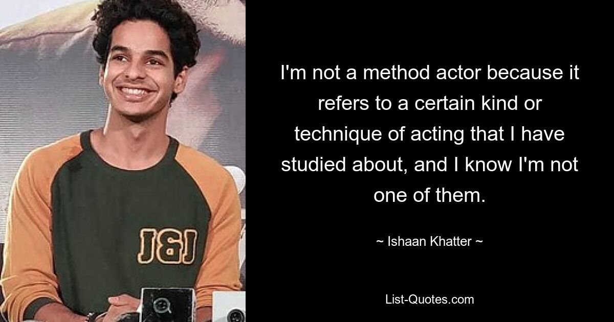 I'm not a method actor because it refers to a certain kind or technique of acting that I have studied about, and I know I'm not one of them. — © Ishaan Khatter