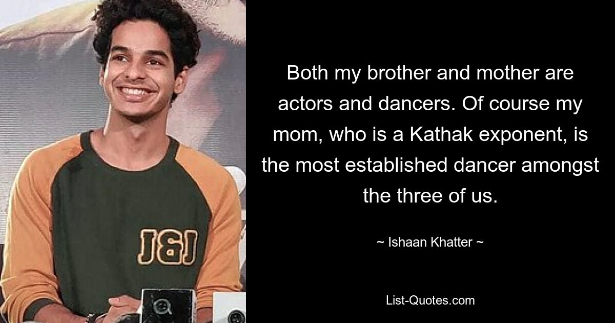 Both my brother and mother are actors and dancers. Of course my mom, who is a Kathak exponent, is the most established dancer amongst the three of us. — © Ishaan Khatter