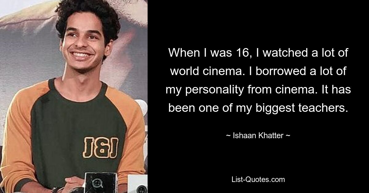 When I was 16, I watched a lot of world cinema. I borrowed a lot of my personality from cinema. It has been one of my biggest teachers. — © Ishaan Khatter