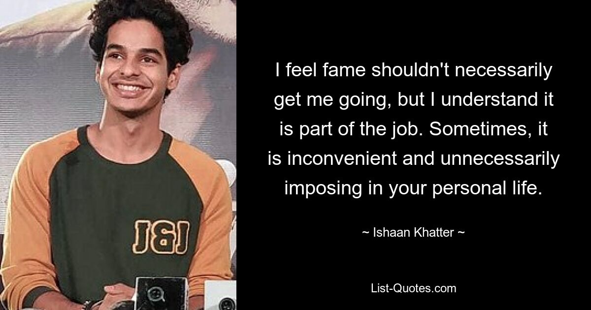 I feel fame shouldn't necessarily get me going, but I understand it is part of the job. Sometimes, it is inconvenient and unnecessarily imposing in your personal life. — © Ishaan Khatter