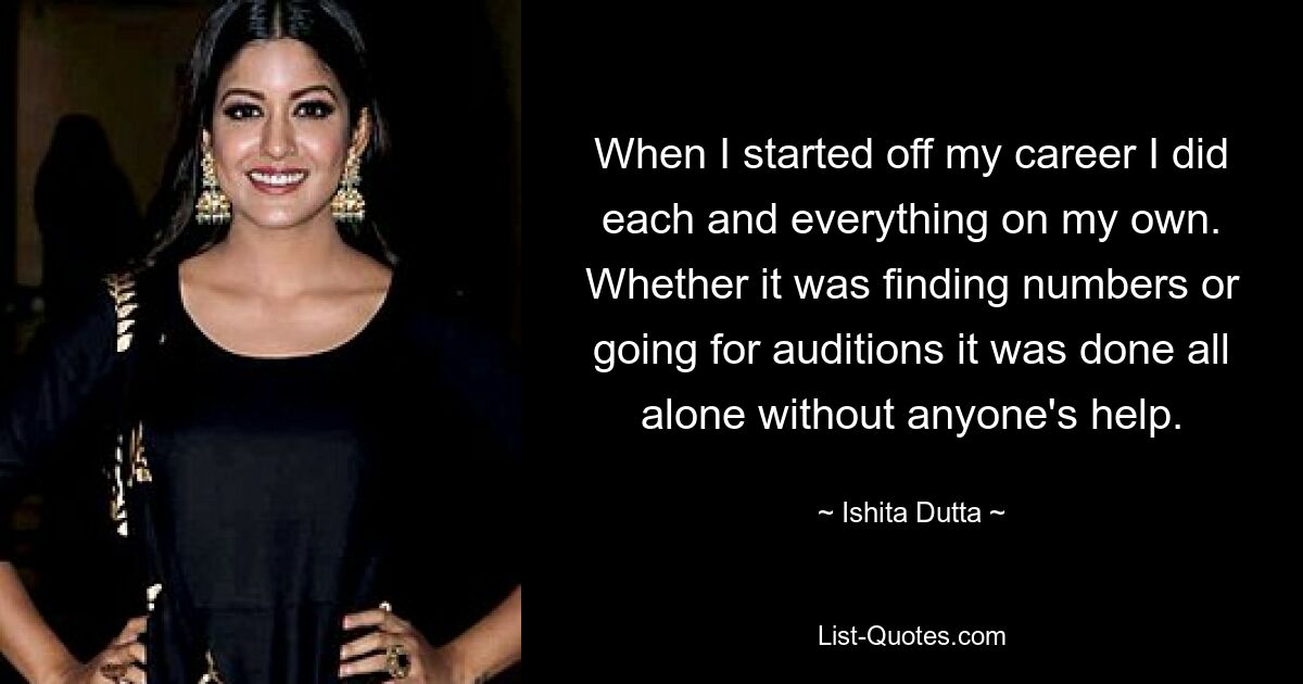 When I started off my career I did each and everything on my own. Whether it was finding numbers or going for auditions it was done all alone without anyone's help. — © Ishita Dutta