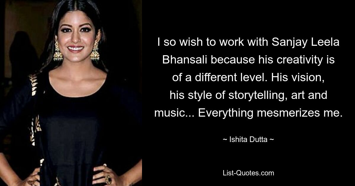 I so wish to work with Sanjay Leela Bhansali because his creativity is of a different level. His vision, his style of storytelling, art and music... Everything mesmerizes me. — © Ishita Dutta