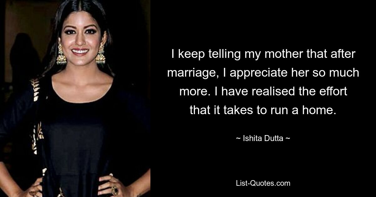 I keep telling my mother that after marriage, I appreciate her so much more. I have realised the effort that it takes to run a home. — © Ishita Dutta