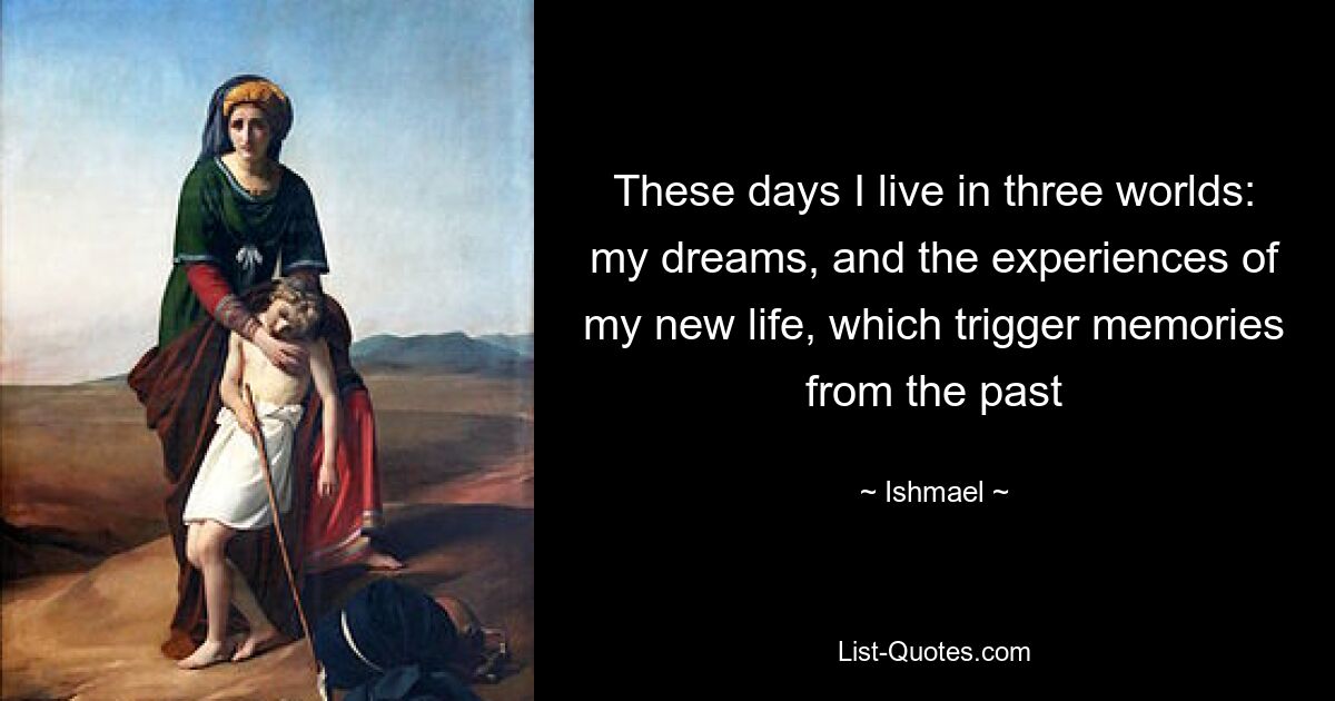 These days I live in three worlds: my dreams, and the experiences of my new life, which trigger memories from the past — © Ishmael