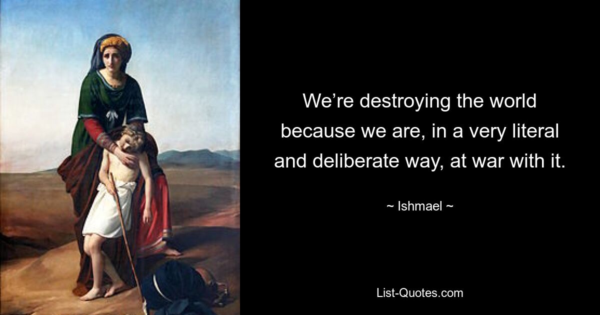 We’re destroying the world because we are, in a very literal and deliberate way, at war with it. — © Ishmael