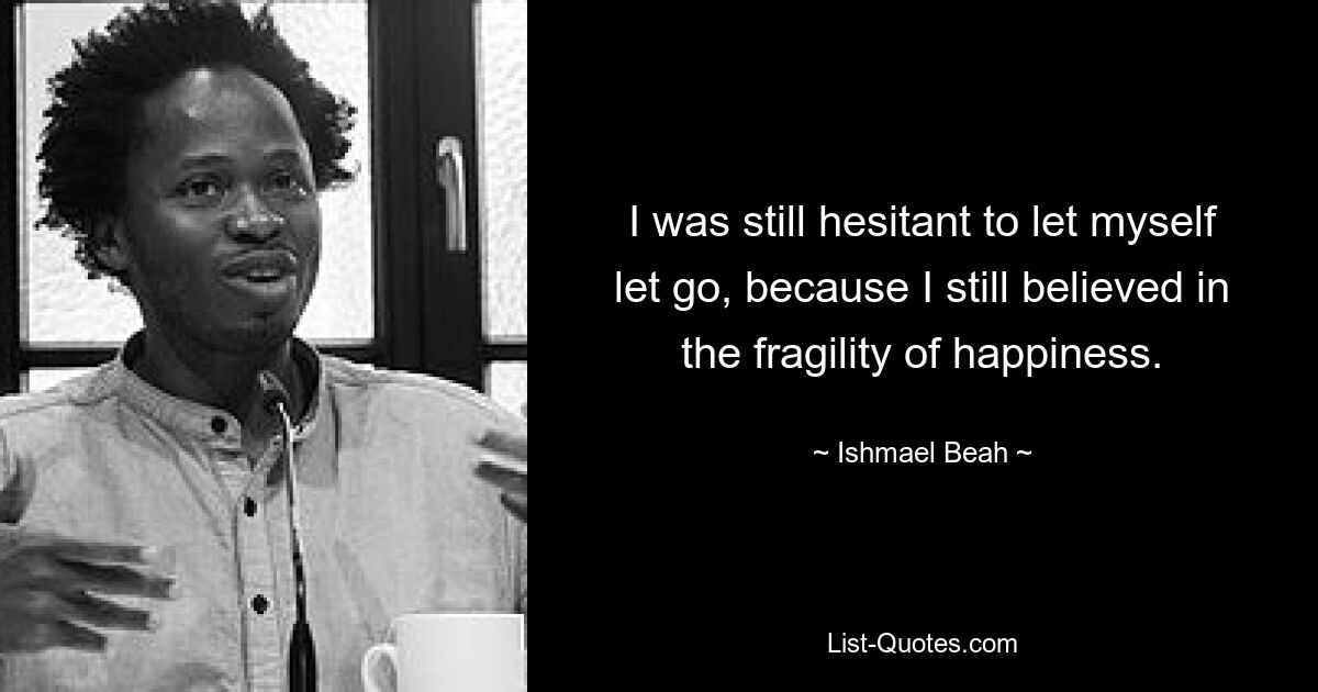 I was still hesitant to let myself let go, because I still believed in the fragility of happiness. — © Ishmael Beah