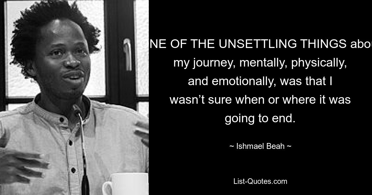 ONE OF THE UNSETTLING THINGS about my journey, mentally, physically, and emotionally, was that I wasn’t sure when or where it was going to end. — © Ishmael Beah