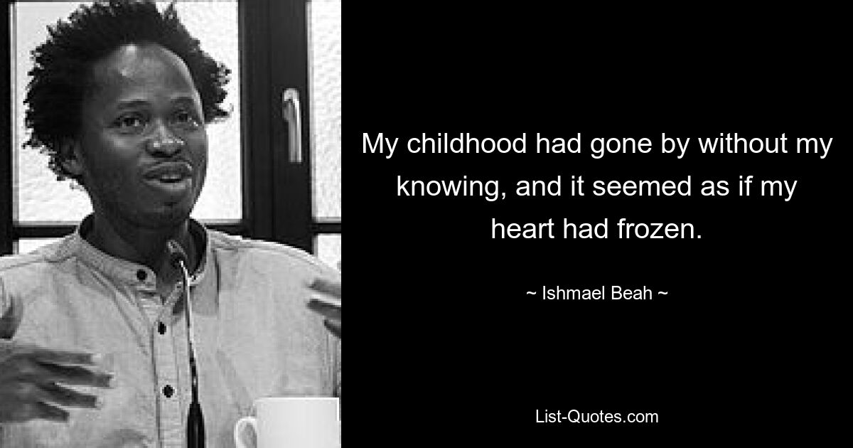 My childhood had gone by without my knowing, and it seemed as if my heart had frozen. — © Ishmael Beah