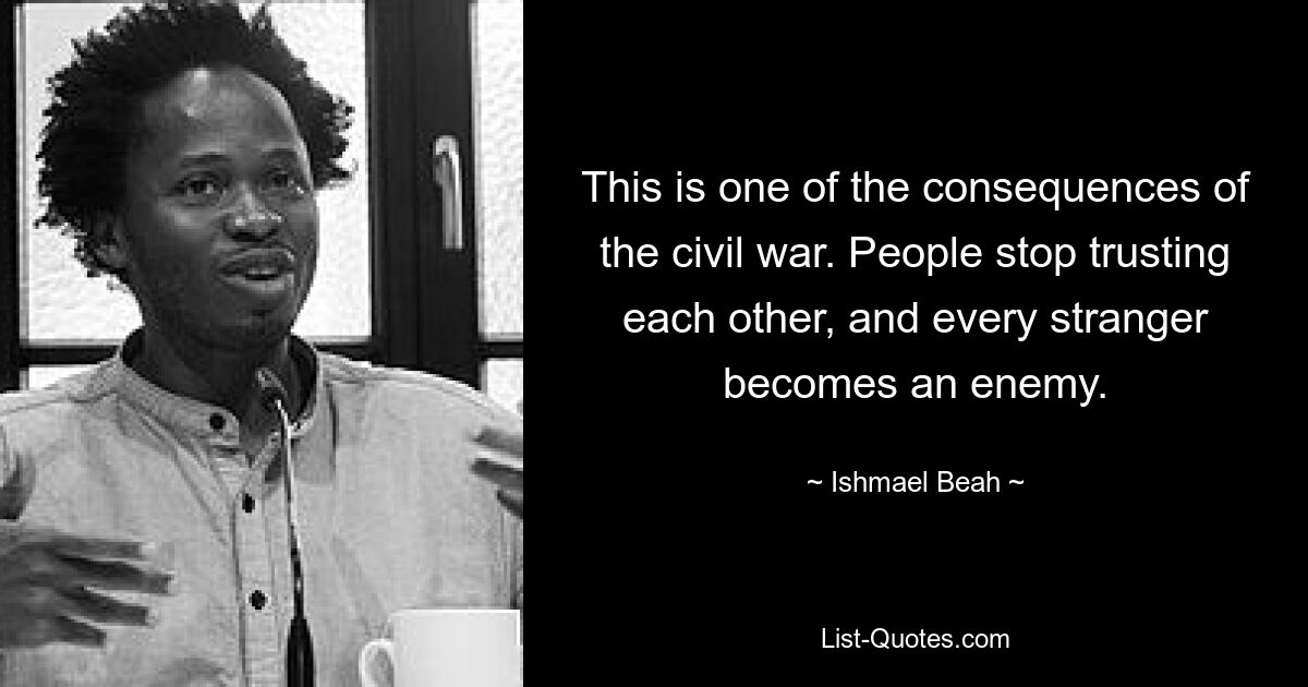 This is one of the consequences of the civil war. People stop trusting each other, and every stranger becomes an enemy. — © Ishmael Beah