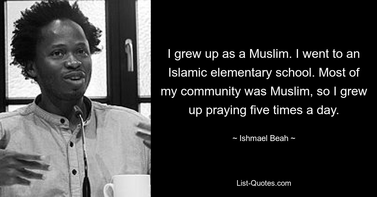 I grew up as a Muslim. I went to an Islamic elementary school. Most of my community was Muslim, so I grew up praying five times a day. — © Ishmael Beah