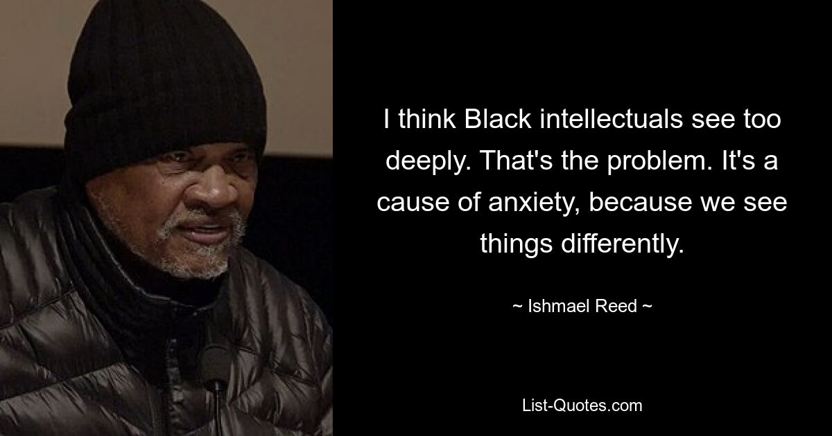 I think Black intellectuals see too deeply. That's the problem. It's a cause of anxiety, because we see things differently. — © Ishmael Reed